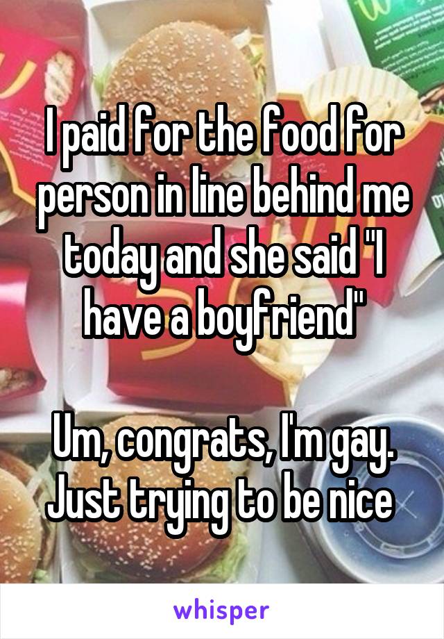 I paid for the food for person in line behind me today and she said "I have a boyfriend"

Um, congrats, I'm gay. Just trying to be nice 