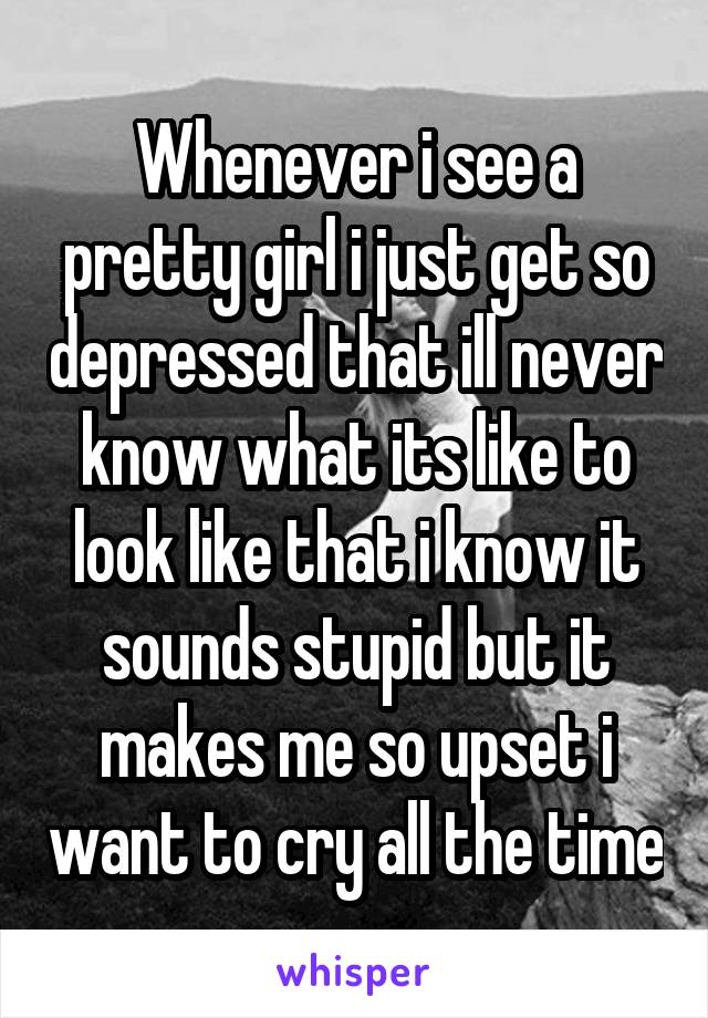 Whenever i see a pretty girl i just get so depressed that ill never know what its like to look like that i know it sounds stupid but it makes me so upset i want to cry all the time