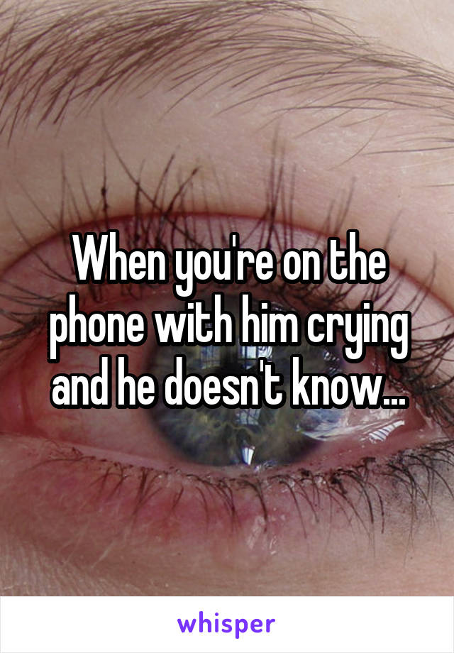 When you're on the phone with him crying and he doesn't know...