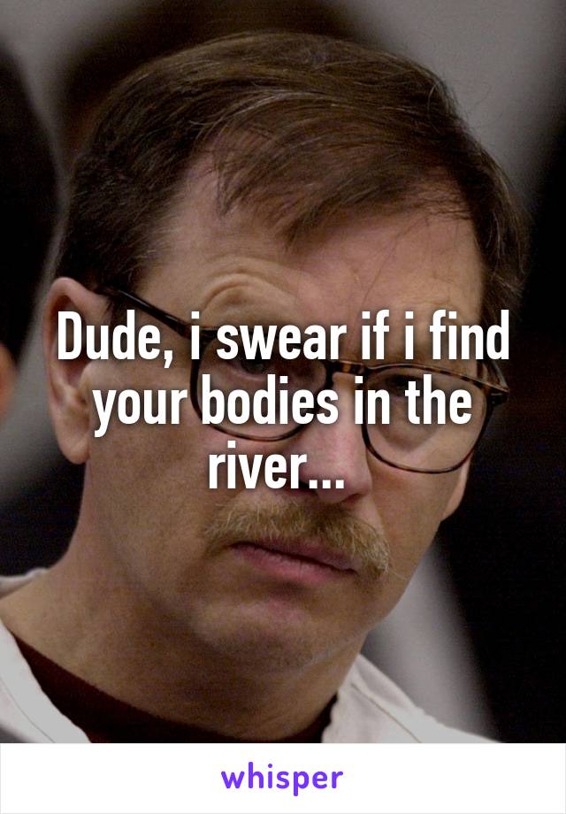 Dude, i swear if i find your bodies in the river... 