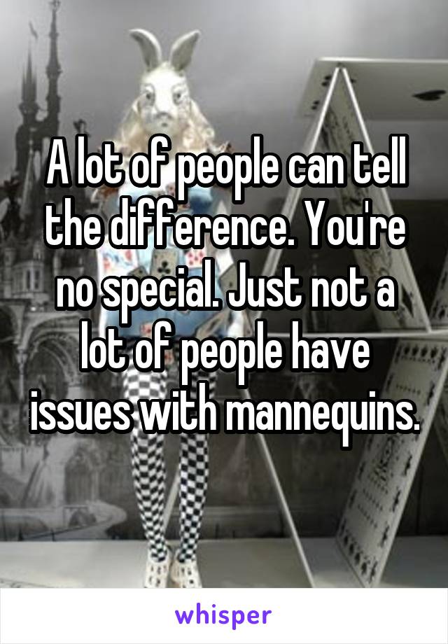 A lot of people can tell the difference. You're no special. Just not a lot of people have issues with mannequins. 