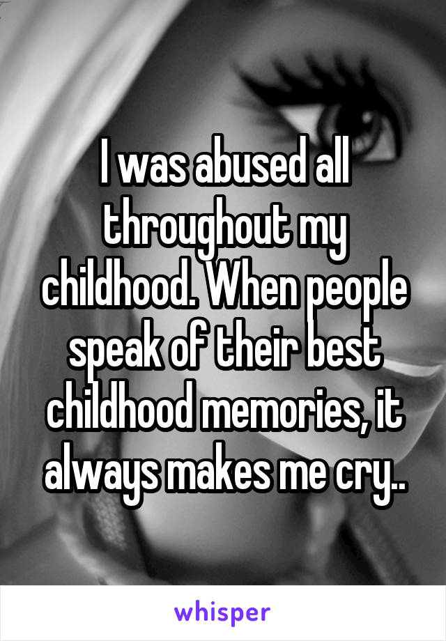 I was abused all throughout my childhood. When people speak of their best childhood memories, it always makes me cry..