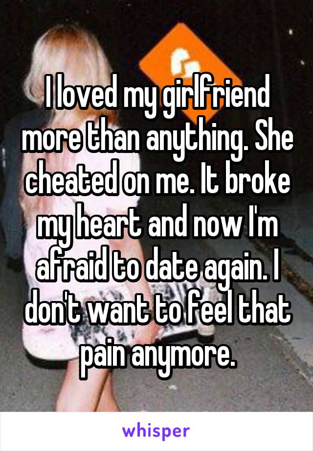I loved my girlfriend more than anything. She cheated on me. It broke my heart and now I'm afraid to date again. I don't want to feel that pain anymore.