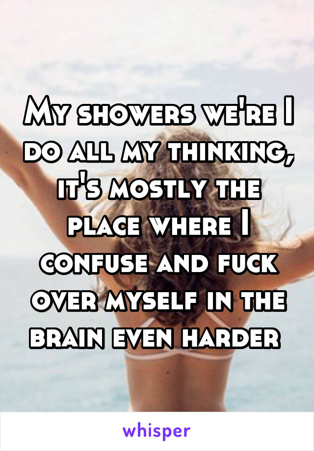 My showers we're I do all my thinking, it's mostly the place where I confuse and fuck over myself in the brain even harder 