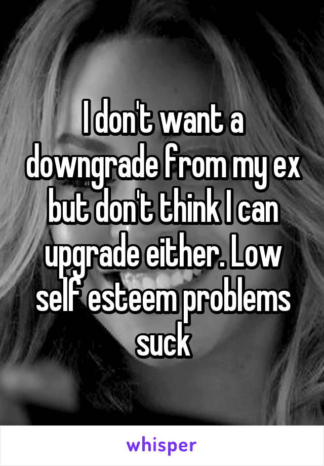 I don't want a downgrade from my ex but don't think I can upgrade either. Low self esteem problems suck