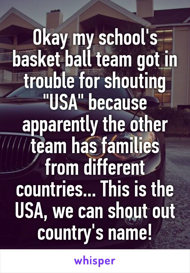 Okay my school's basket ball team got in trouble for shouting "USA" because apparently the other team has families from different countries... This is the USA, we can shout out country's name!