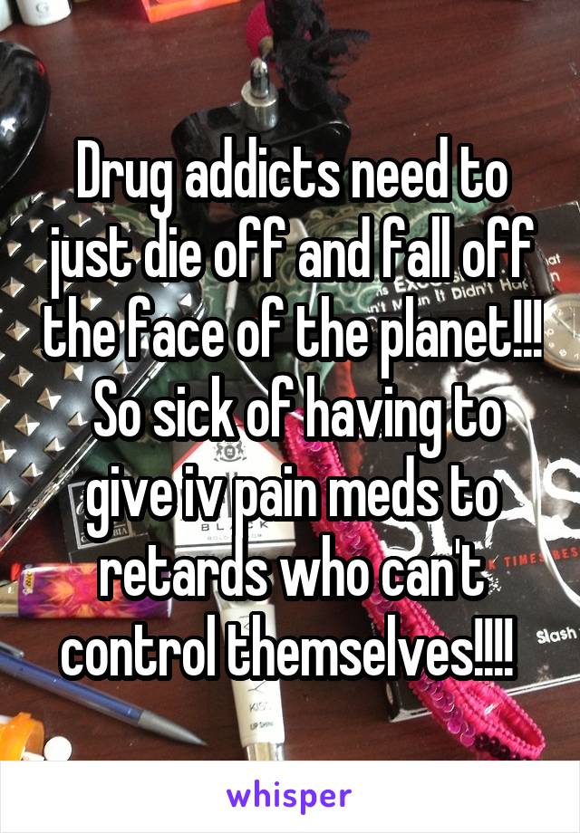 Drug addicts need to just die off and fall off the face of the planet!!!  So sick of having to give iv pain meds to retards who can't control themselves!!!! 