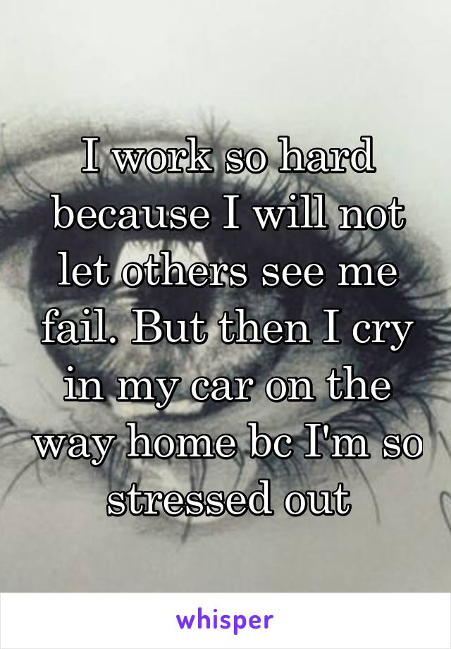 I work so hard because I will not let others see me fail. But then I cry in my car on the way home bc I'm so stressed out