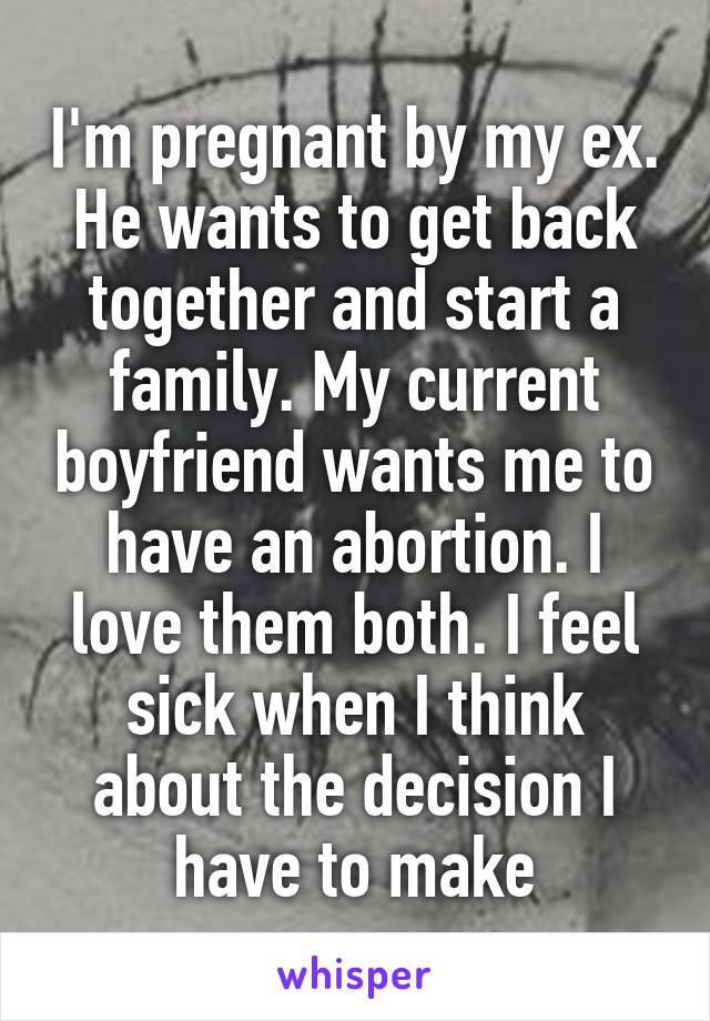 I'm pregnant by my ex. He wants to get back together and start a family. My current boyfriend wants me to have an abortion. I love them both. I feel sick when I think about the decision I have to make