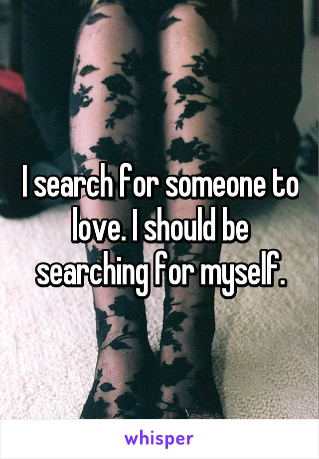 I search for someone to love. I should be searching for myself.