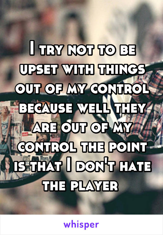 I try not to be upset with things out of my control because well they are out of my control the point is that I don't hate the player 