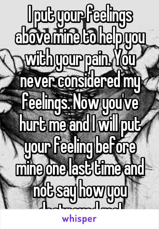 I put your feelings above mine to help you with your pain. You never considered my feelings. Now you've hurt me and I will put your feeling before mine one last time and not say how you destroyed me!