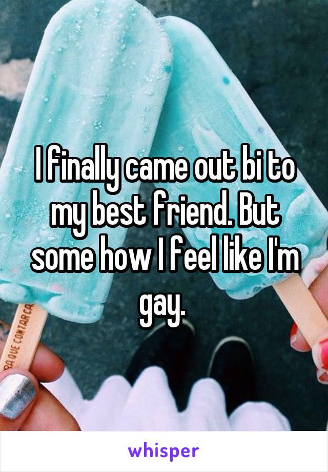 I finally came out bi to my best friend. But some how I feel like I'm gay. 