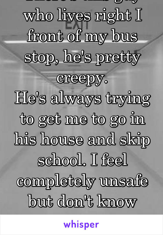 There's this guy who lives right I front of my bus stop, he's pretty creepy.
He's always trying to get me to go in his house and skip school. I feel completely unsafe but don't know how to tell my mom