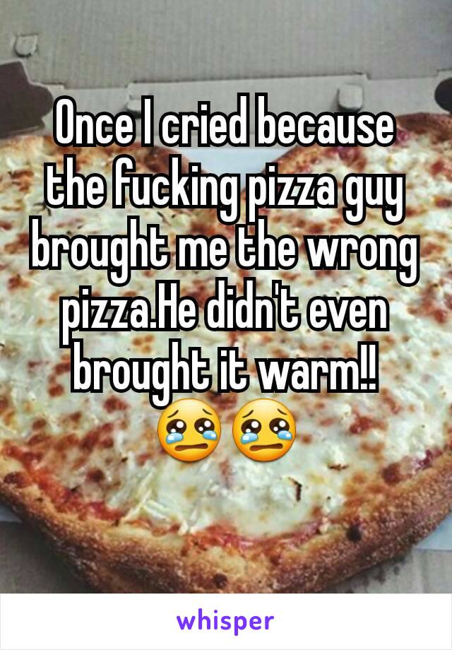 Once I cried because the fucking pizza guy brought me the wrong pizza.He didn't even brought it warm!! 😢😢