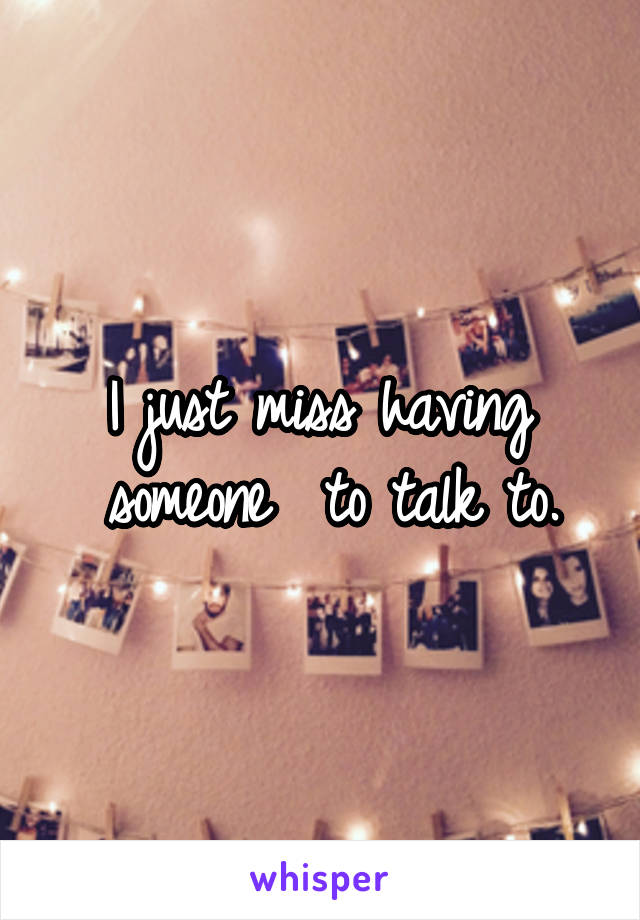 I just miss having  someone  to talk to.