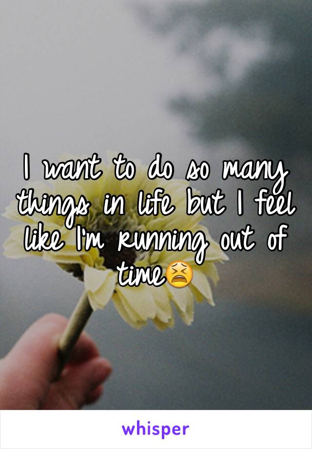 I want to do so many things in life but I feel like I'm running out of time😫