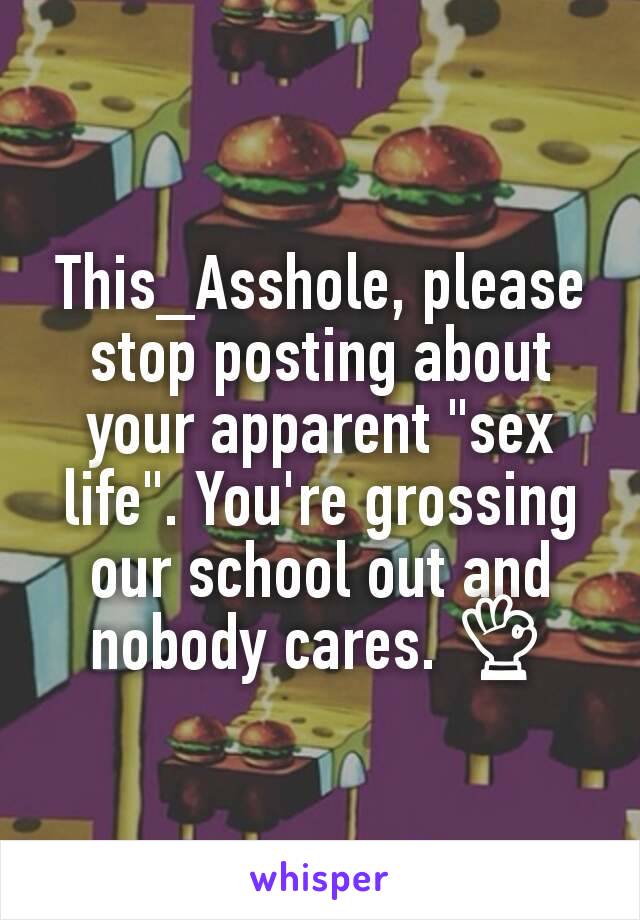 This_Asshole, please stop posting about your apparent "sex life". You're grossing our school out and nobody cares. 👌