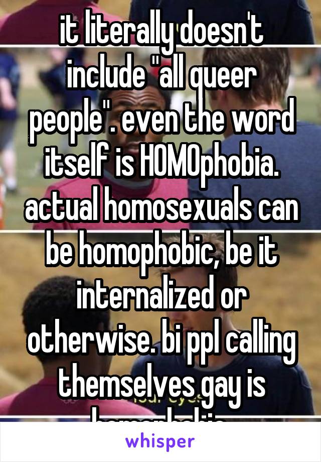 it literally doesn't include "all queer people". even the word itself is HOMOphobia. actual homosexuals can be homophobic, be it internalized or otherwise. bi ppl calling themselves gay is homophobic.