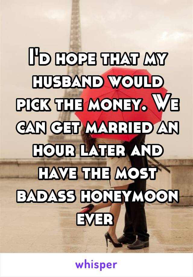 I'd hope that my husband would pick the money. We can get married an hour later and have the most badass honeymoon ever 