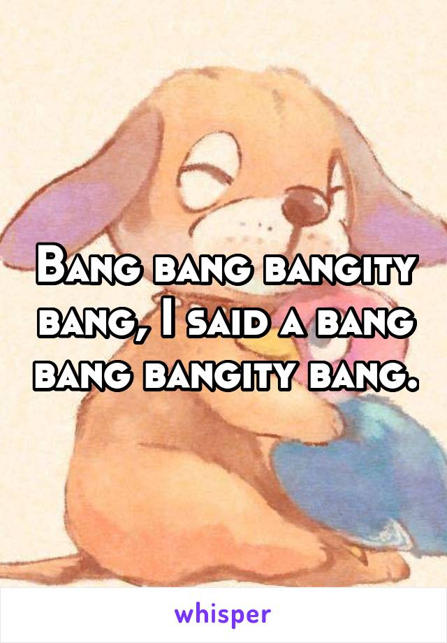 Bang bang bangity bang, I said a bang bang bangity bang.