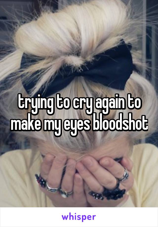 trying to cry again to make my eyes bloodshot