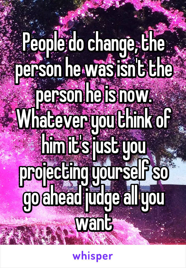 People do change, the person he was isn't the person he is now. Whatever you think of him it's just you projecting yourself so go ahead judge all you want