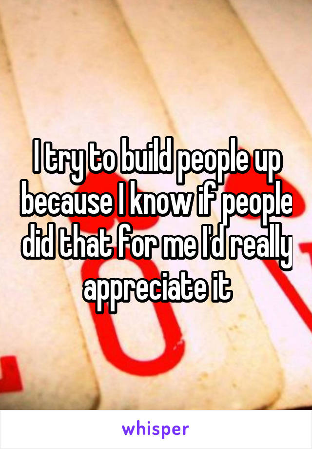 I try to build people up because I know if people did that for me I'd really appreciate it