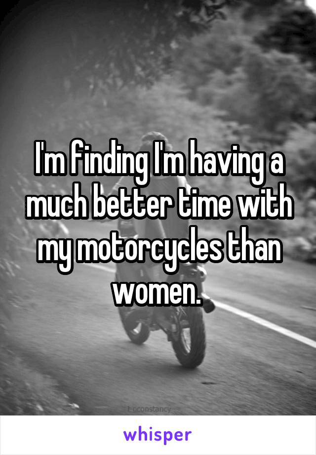 I'm finding I'm having a much better time with my motorcycles than women. 