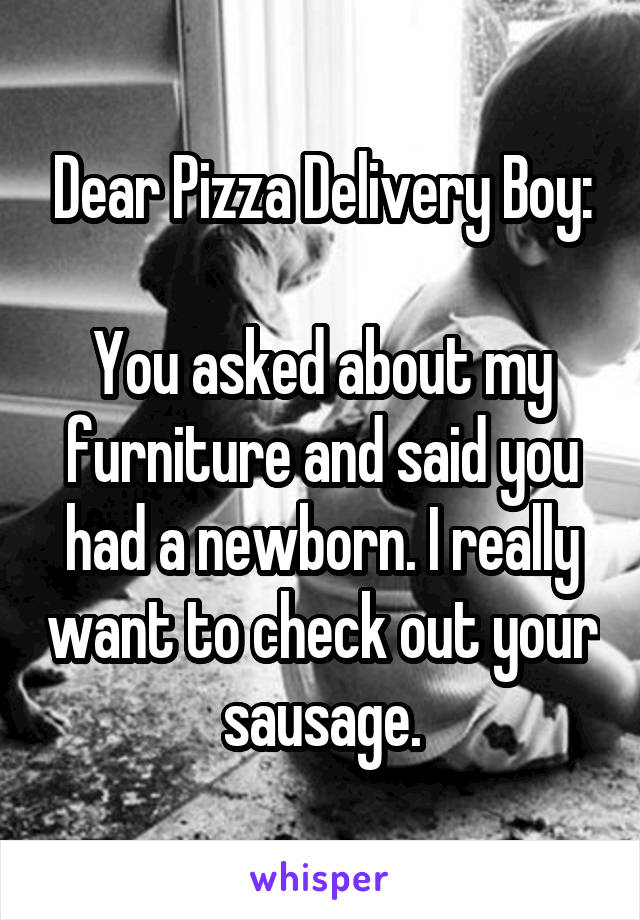 Dear Pizza Delivery Boy:

You asked about my furniture and said you had a newborn. I really want to check out your sausage.