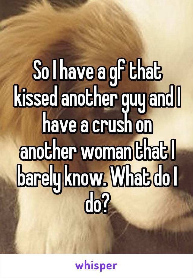 So I have a gf that kissed another guy and I have a crush on another woman that I barely know. What do I do?