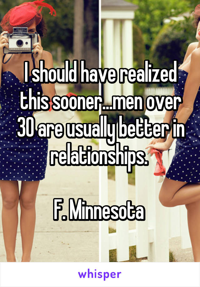 I should have realized this sooner...men over 30 are usually better in relationships. 

F. Minnesota 