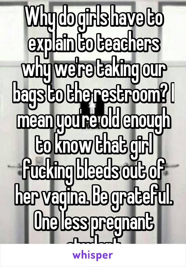 Why do girls have to explain to teachers why we're taking our bags to the restroom? I mean you're old enough to know that girl fucking bleeds out of her vagina. Be grateful. One less pregnant student