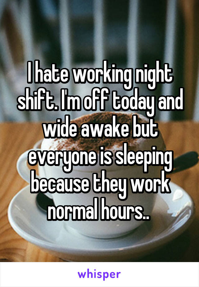 I hate working night shift. I'm off today and wide awake but everyone is sleeping because they work normal hours.. 