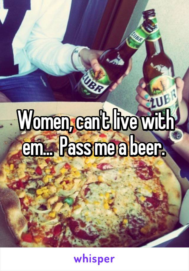 Women, can't live with em...  Pass me a beer. 