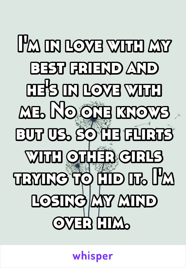 I'm in love with my best friend and he's in love with me. No one knows but us. so he flirts with other girls trying to hid it. I'm losing my mind over him. 