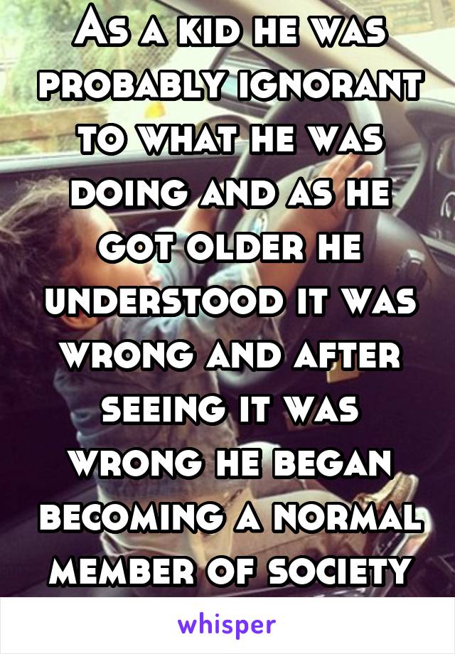 As a kid he was probably ignorant to what he was doing and as he got older he understood it was wrong and after seeing it was wrong he began becoming a normal member of society which he is now