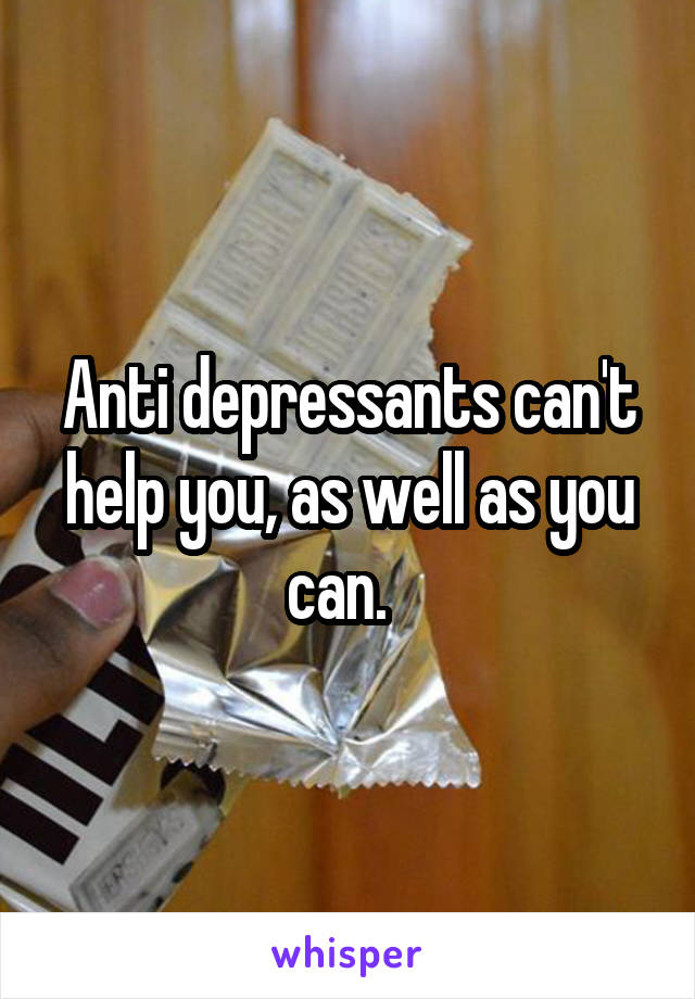 Anti depressants can't help you, as well as you can.  