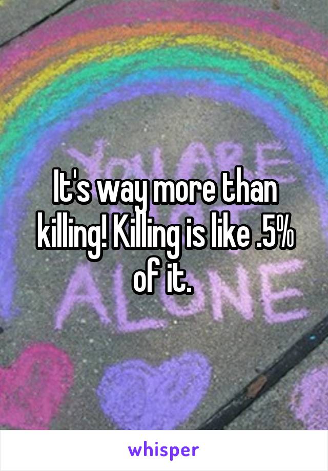 It's way more than killing! Killing is like .5% of it. 