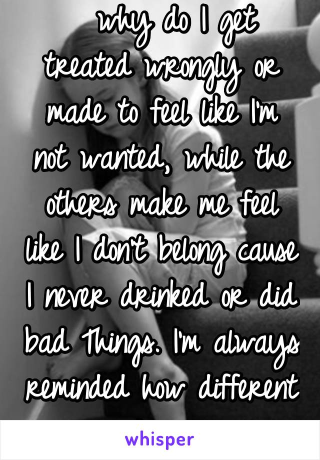   why do I get treated wrongly or made to feel like I'm not wanted, while the others make me feel like I don't belong cause I never drinked or did bad Things. I'm always reminded how different I am