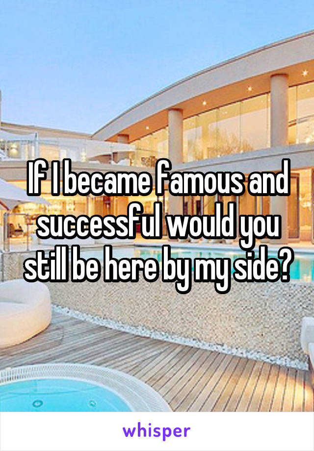 If I became famous and successful would you still be here by my side?