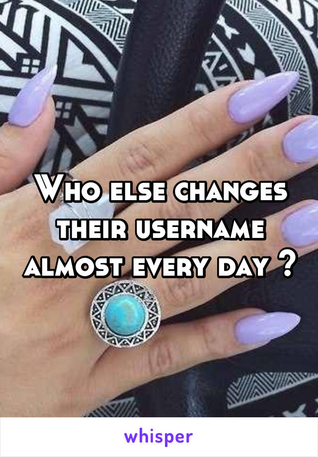 Who else changes their username almost every day ?