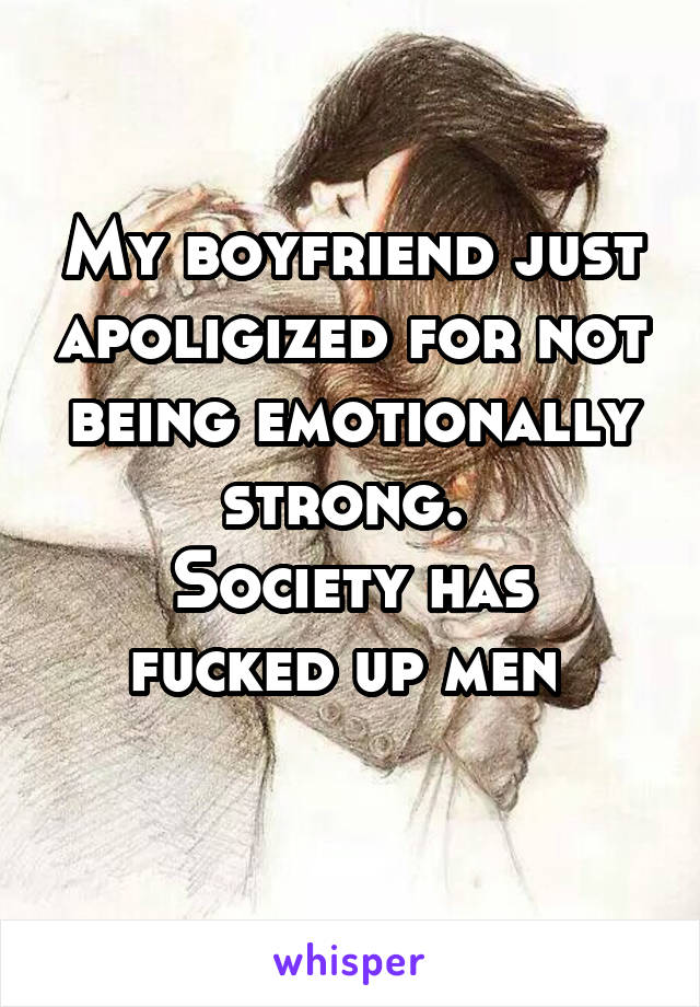 My boyfriend just apoligized for not being emotionally strong. 
Society has fucked up men 
