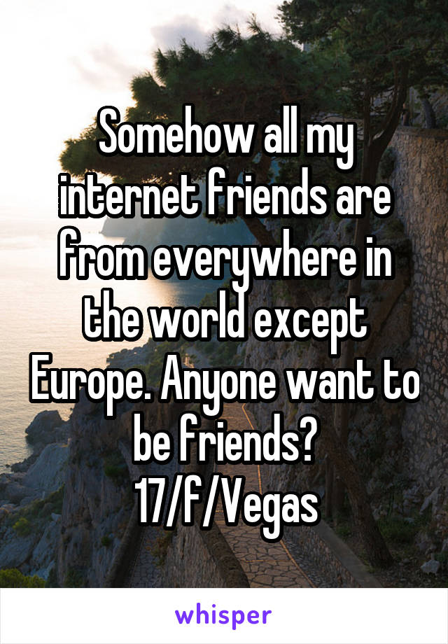 Somehow all my internet friends are from everywhere in the world except Europe. Anyone want to be friends?
17/f/Vegas