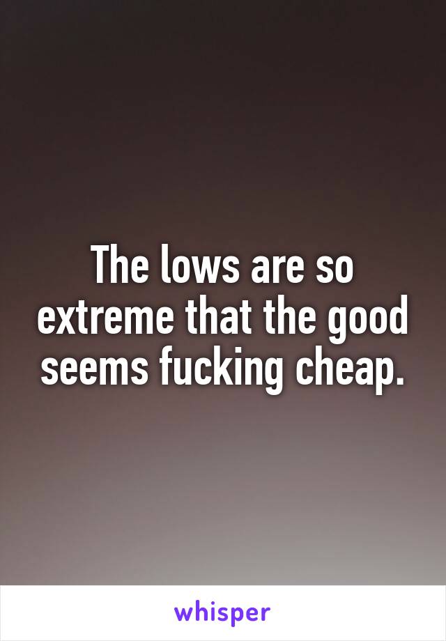 The lows are so extreme that the good seems fucking cheap.