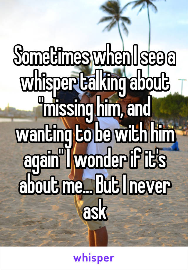 Sometimes when I see a whisper talking about "missing him, and wanting to be with him again" I wonder if it's about me... But I never ask