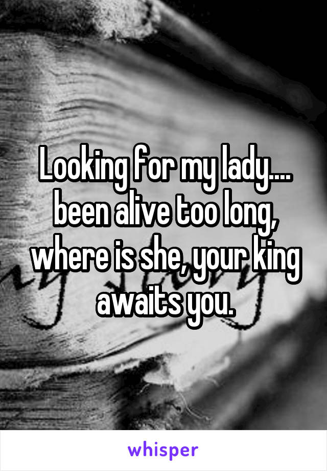 Looking for my lady.... been alive too long, where is she, your king awaits you.