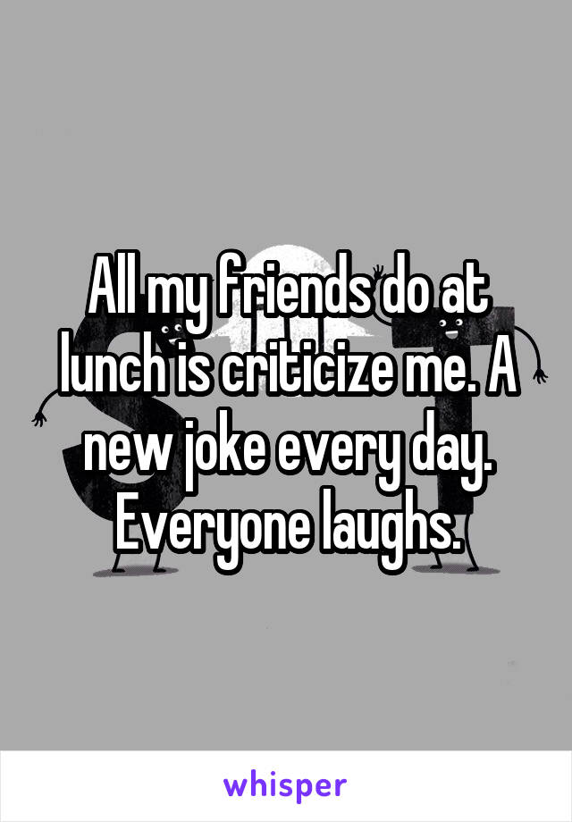 All my friends do at lunch is criticize me. A new joke every day. Everyone laughs.