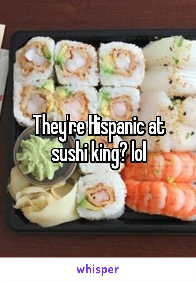 They're Hispanic at sushi king? lol