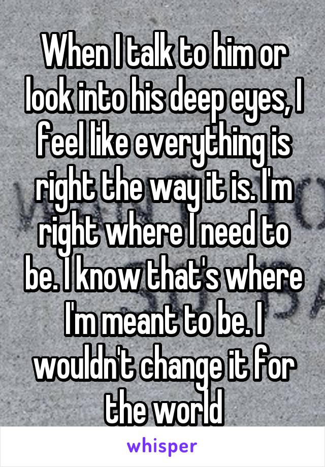 When I talk to him or look into his deep eyes, I feel like everything is right the way it is. I'm right where I need to be. I know that's where I'm meant to be. I wouldn't change it for the world